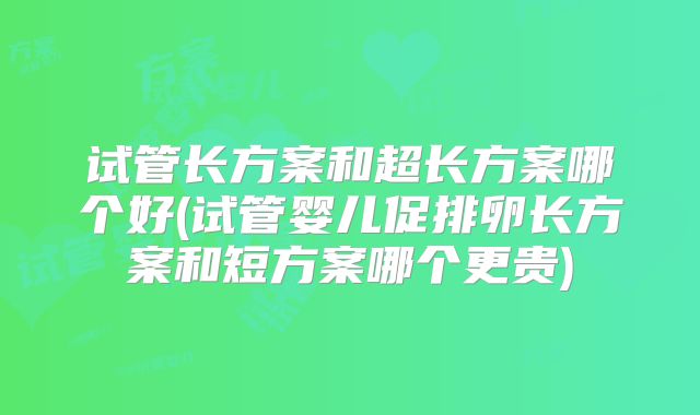 试管长方案和超长方案哪个好(试管婴儿促排卵长方案和短方案哪个更贵)