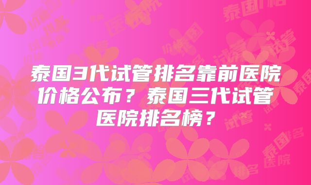 泰国3代试管排名靠前医院价格公布？泰国三代试管医院排名榜？