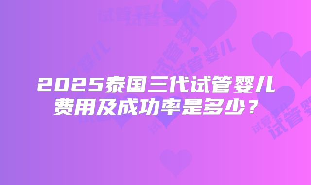 2025泰国三代试管婴儿费用及成功率是多少？