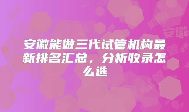 安徽能做三代试管机构最新排名汇总，分析收录怎么选