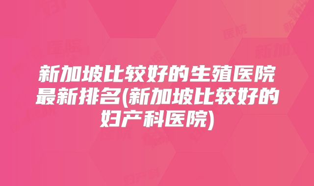 新加坡比较好的生殖医院最新排名(新加坡比较好的妇产科医院)