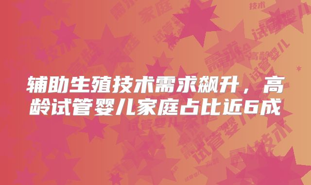 辅助生殖技术需求飙升，高龄试管婴儿家庭占比近6成