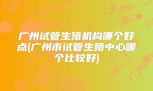 广州试管生殖机构哪个好点(广州市试管生殖中心哪个比较好)