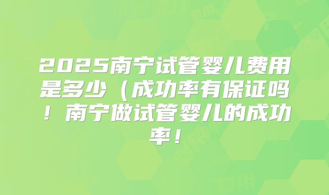 2025南宁试管婴儿费用是多少(成功率有保证吗!南宁做试管婴儿的成功率!