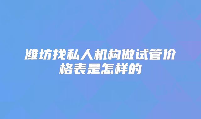 潍坊找私人机构做试管价格表是怎样的