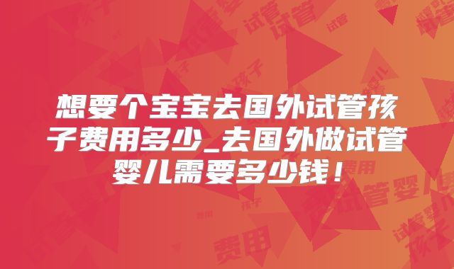 想要个宝宝去国外试管孩子费用多少_去国外做试管婴儿需要多少钱！
