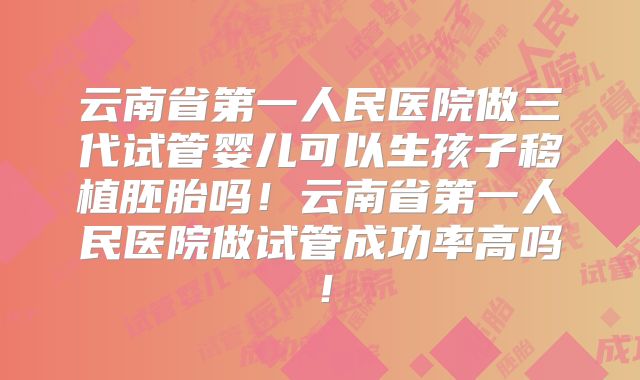云南省第一人民医院做三代试管婴儿可以生孩子移植胚胎吗！云南省第一人民医院做试管成功率高吗！