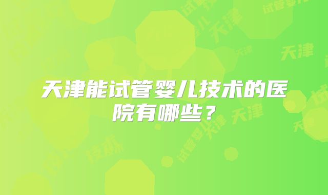 天津能试管婴儿技术的医院有哪些？