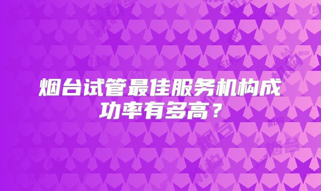 烟台试管最佳服务机构成功率有多高？