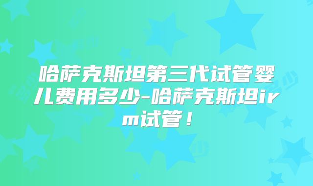 哈萨克斯坦第三代试管婴儿费用多少-哈萨克斯坦irm试管！