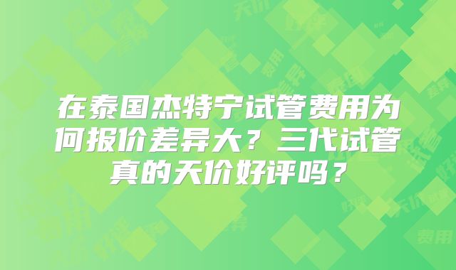 在泰国杰特宁试管费用为何报价差异大？三代试管真的天价好评吗？
