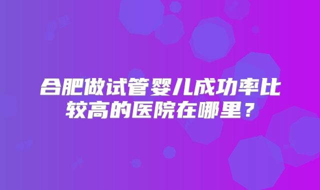 合肥做试管婴儿成功率比较高的医院在哪里?