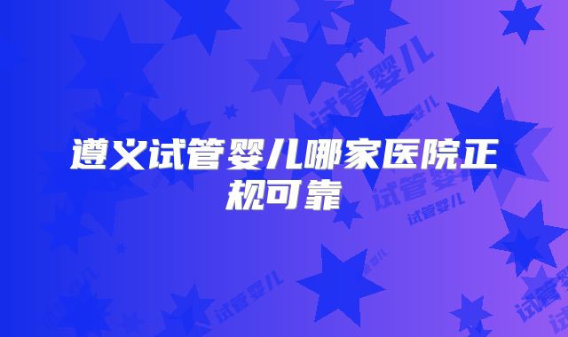 遵义试管婴儿哪家医院正规可靠