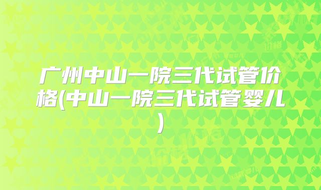广州中山一院三代试管价格(中山一院三代试管婴儿)