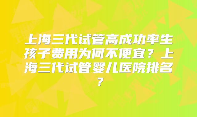 上海三代试管高成功率生孩子费用为何不便宜？上海三代试管婴儿医院排名？