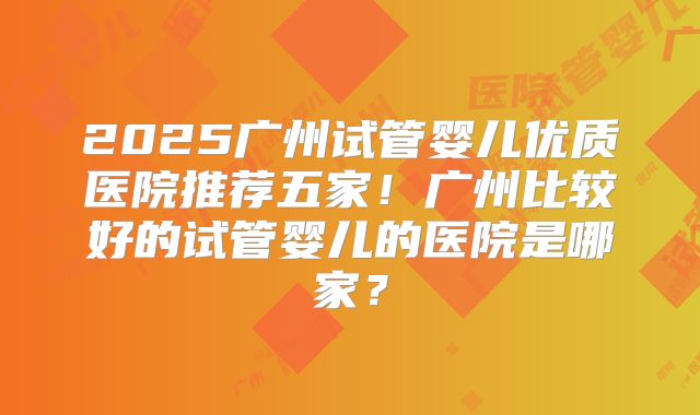 2025广州试管婴儿优质医院推荐五家！广州比较好的试管婴儿的医院是哪家？
