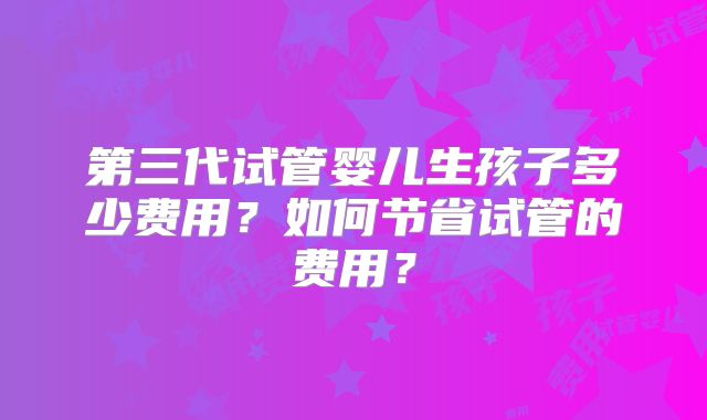 第三代试管婴儿生孩子多少费用?如何节省试管的费用?