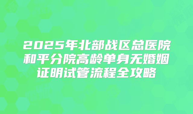 2025年北部战区总医院和平分院高龄单身无婚姻证明试管流程全攻略