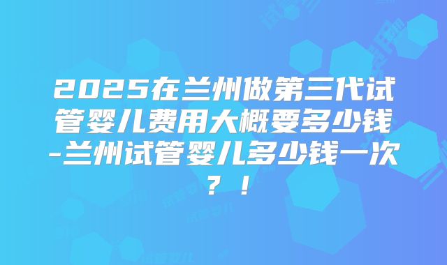 2025在兰州做第三代试管婴儿费用大概要多少钱-兰州试管婴儿多少钱一次？！