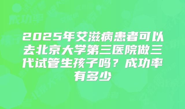 2025年艾滋病患者可以去北京大学第三医院做三代试管生孩子吗？成功率有多少