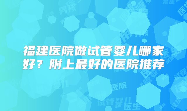 福建医院做试管婴儿哪家好？附上最好的医院推荐