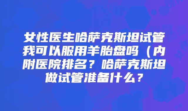 女性医生哈萨克斯坦试管我可以服用羊胎盘吗(内附医院排名?哈萨克斯坦做试管准备什么?