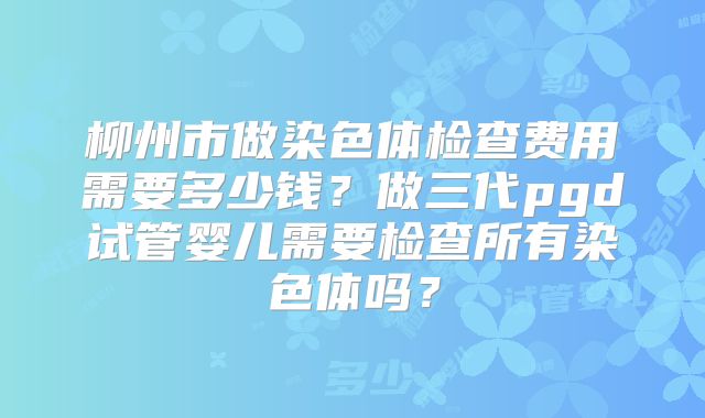 柳州市做染色体检查费用需要多少钱？做三代pgd试管婴儿需要检查所有染色体吗？