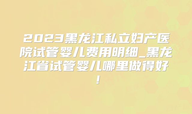 2023黑龙江私立妇产医院试管婴儿费用明细_黑龙江省试管婴儿哪里做得好!