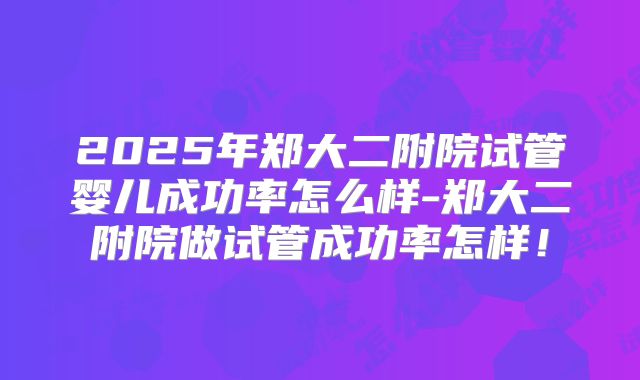 2025年郑大二附院试管婴儿成功率怎么样-郑大二附院做试管成功率怎样！