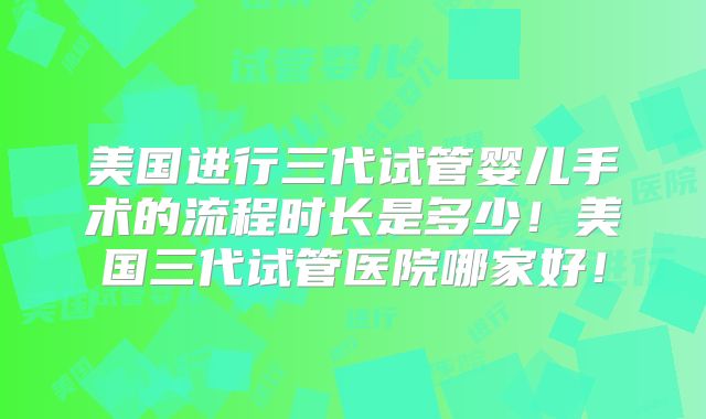 美国进行三代试管婴儿手术的流程时长是多少!美国三代试管医院哪家好!