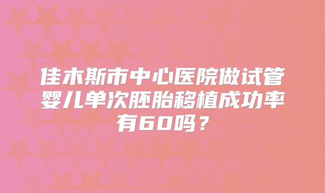 佳木斯市中心医院做试管婴儿单次胚胎移植成功率有60吗？