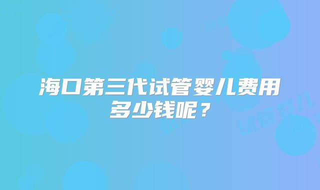 海口第三代试管婴儿费用多少钱呢？