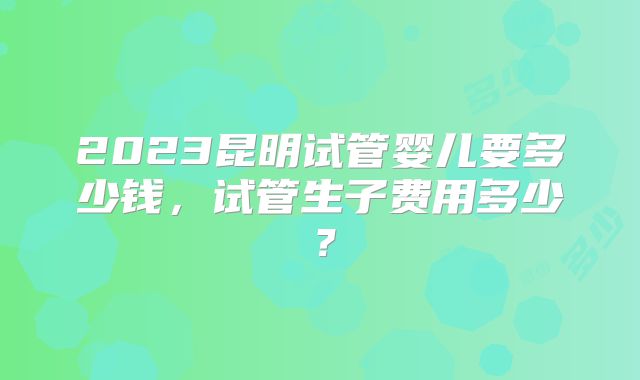 2023昆明试管婴儿要多少钱，试管生子费用多少？