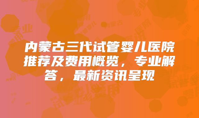 内蒙古三代试管婴儿医院推荐及费用概览，专业解答，最新资讯呈现