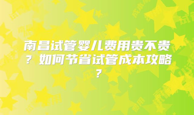 南昌试管婴儿费用贵不贵？如何节省试管成本攻略？