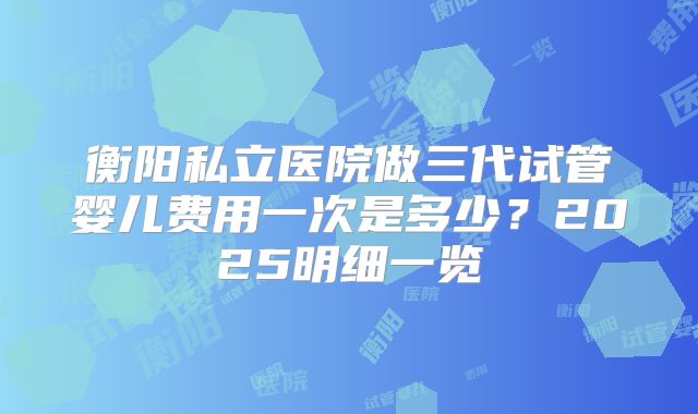 衡阳私立医院做三代试管婴儿费用一次是多少?2025明细一览