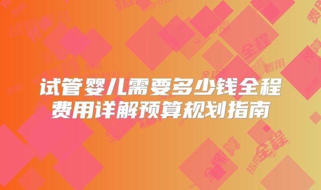 试管婴儿需要多少钱全程费用详解预算规划指南