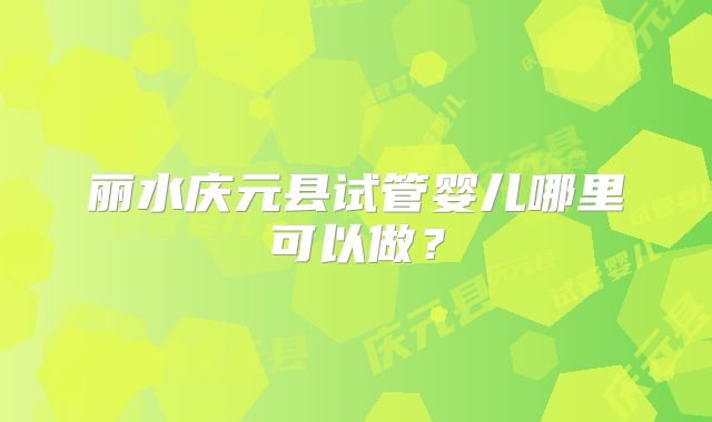 丽水庆元县试管婴儿哪里可以做?