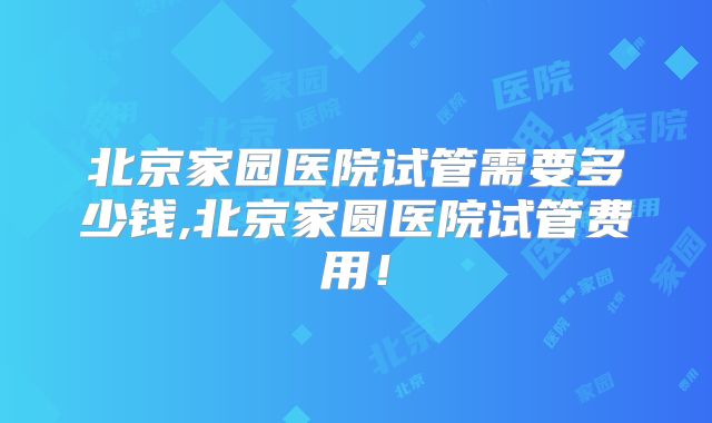 北京家园医院试管需要多少钱,北京家圆医院试管费用！