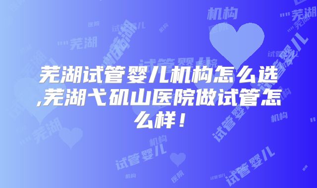 芜湖试管婴儿机构怎么选,芜湖弋矶山医院做试管怎么样！