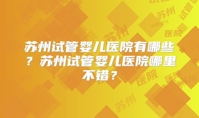 苏州试管婴儿医院有哪些？苏州试管婴儿医院哪里不错？