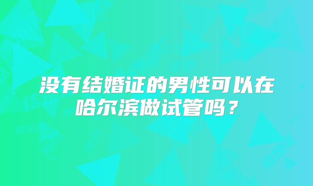 没有结婚证的男性可以在哈尔滨做试管吗？