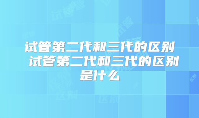 试管第二代和三代的区别 试管第二代和三代的区别是什么