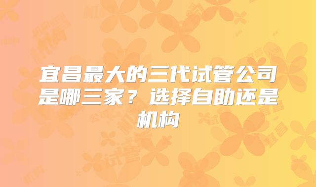 宜昌最大的三代试管公司是哪三家？选择自助还是机构