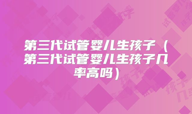 第三代试管婴儿生孩子（第三代试管婴儿生孩子几率高吗）