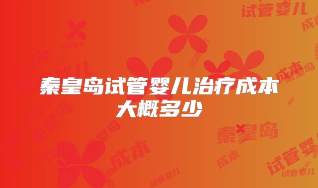秦皇岛试管婴儿治疗成本大概多少