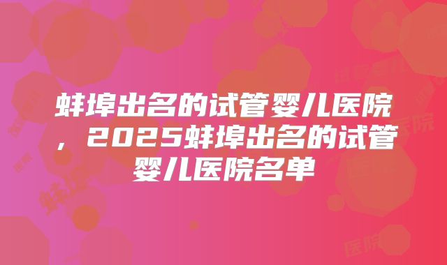蚌埠出名的试管婴儿医院，2025蚌埠出名的试管婴儿医院名单