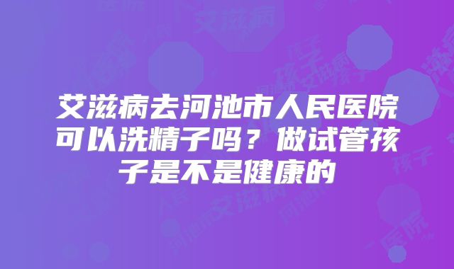 艾滋病去河池市人民医院可以洗精子吗?做试管孩子是不是健康的