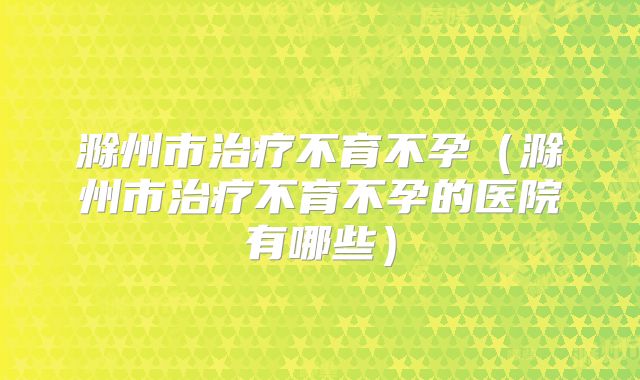 滁州市治疗不育不孕（滁州市治疗不育不孕的医院有哪些）