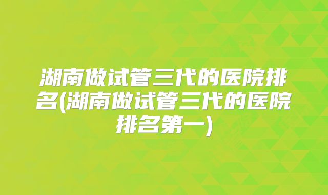 湖南做试管三代的医院排名(湖南做试管三代的医院排名第一)